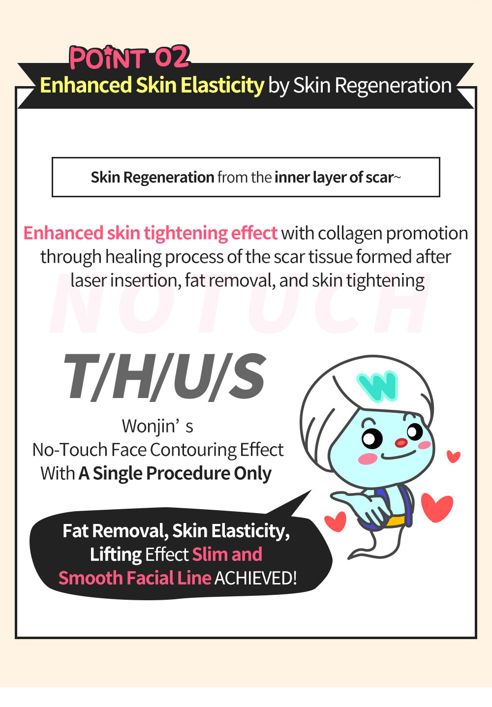 POINT02 Enhanced Skin Elasticity by Skin Regeneration, Skin Regeneration from the inner layer of scar~ , Enhanced skin tightening effect with collagen promotion through healing process of the scar tissue formed after laser insertion, fat removal, and skin tightening, T/H/U/S , Wonjin’s No-Touch Face Contouring Effect With A Single Procedure Only , Fat Removal, Skin Elasticity, Lifting Effect Slim and Smooth Facial Line ACHIEVED!