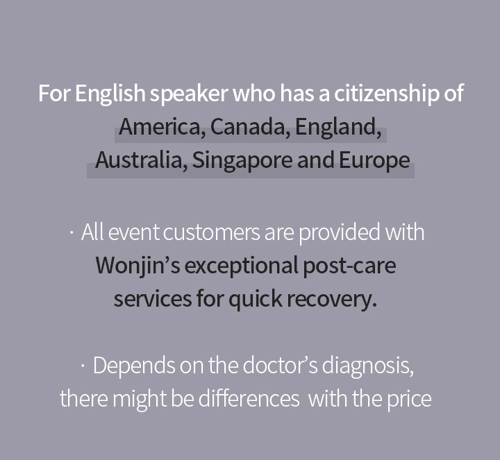 For English speaker who has a citizenship of America, Canada, England, Australia, Singapore and Europe.   All event customers are provided with Wonjins exceptional post-care services for quick recovery.   Depends on the doctors diagnosis, there might be differences with the price