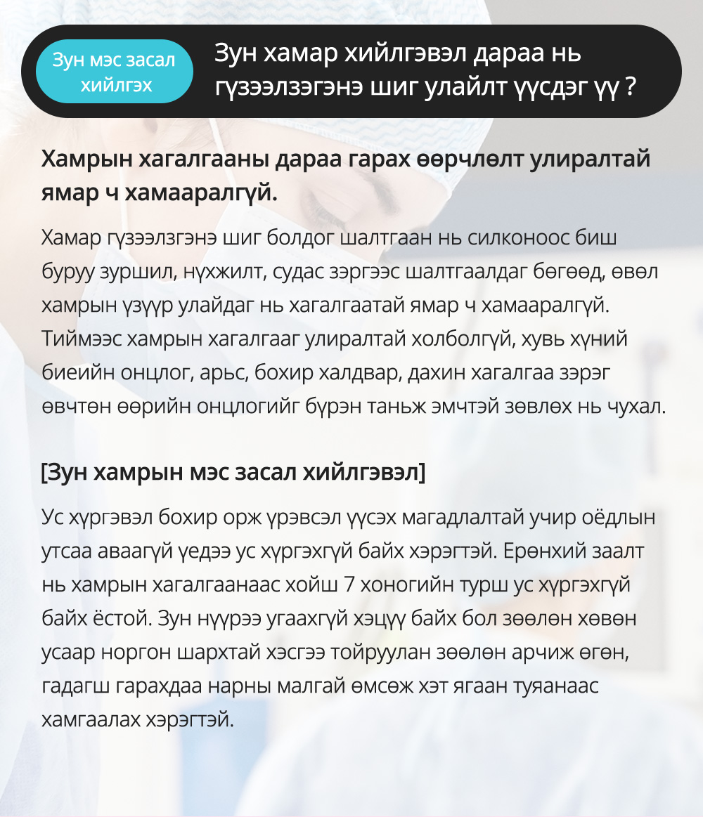 Зун мэс засал хийлгэх - Зун хамар хийлгэвэл дараа нь гүзээлзэгэнэ шиг улайлт үүсдэг үү ? Хамрын хагалгааны дараа гарах өөрчлөлт улиралтай ямар ч хамааралгүй.Хамар гүзээлзгэнэ шиг болдог шалтгаан нь силконоос биш буруу зуршил, нүхжилт, судас зэргээс шалтгаалдаг бөгөөд, өвөл хамрын үзүүр улайдаг нь хагалгаатай ямар ч хамааралгүй.Тиймээс хамрын хагалгааг улиралтай холболгүй, хувь хүний биеийн онцлог, арьс, бохир халдвар, дахин хагалгаа зэрэг өвчтөн өөрийн онцлогийг бүрэн таньж эмчтэй зөвлөх нь чухал.[Зун хамрын мэс засал хийлгэвэл]Ус хүргэвэл бохироржүрэвсэлүүсэх магадлалтай учир оёдлын утсаа аваагүй үедээ ус хүргэхгүй байх хэрэгтэй. Ерөнхий заалт нь хамрын хагалгаанаас хойш 7 хоногийн турш ус хүргэхгүй байх ёстой. Зун нүүрээ угаахгүй хэцүү байх бол зөөлөн хөвөн усаар норгон шархтай хэсгээ тойруулан зөөлөн арчиж өгөн, гадагш гарахдаа нарны малгай өмсөж хэт ягаан туяанаас хамгаалах хэрэгтэй.