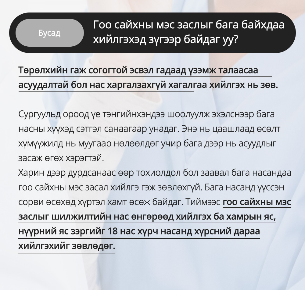 Бусад -  Гоо сайхны мэс заслыг бага байхдаа хийлгэхэд зүгээр байдаг уу? Төрөлхийн гаж согогтой эсвэл гадаад үзэмж талаасаа асуудалтай бол нас харгалзахгүй хагалгаа хийлгэх нь зөв.Сургуульд ороод үе тэнгийнхэндээ шоолуулж эхэлснээр бага насны хүүхэд сэтгэл санаагаар унадаг. Энэ нь цаашлаад өсөлт хүмүүжилд нь муугаар нөлөөлдөг учир бага дээр нь асуудлыг засаж өгөх хэрэгтэй.Харин дээр дурдсанаас өөр тохиолдол бол заавал бага насандаа гоо сайхны мэс засал хийлгэ гэж зөвлөхгүй. Бага насанд үүссэн сорви өсөхөд хүртэл хамт өсөж байдаг. Тиймээс гоо сайхны мэс заслыг шилжилтийн нас өнгөрөөд хийлгэх ба хамрын яс, нүүрний яс зэргийг 18 нас хүрч насанд хүрсний дараа хийлгэхийг зөвлөдөг.