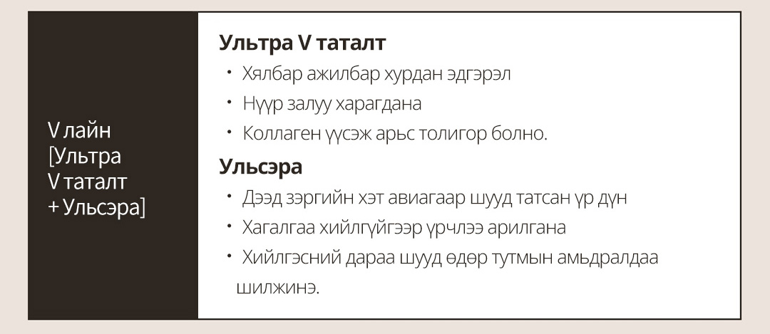 V лайн[Ультра V таталт+ Ульсэра] Ультра V таталт ㆍ Хялбар ажилбар хурдан эдгэрэлㆍ Нүүр залуу харагданаㆍ Коллаген үүсэж арьс толигор болно.Ульсэраㆍ Дээд зэргийн хэт авиагаар шууд татсан үр дүн ㆍ Хагалгаа хийлгүйгээр үрчлээ рилганаㆍ Хийлгэсний дараа шууд өдөр тутмын амьдралдаа шилжинэ.