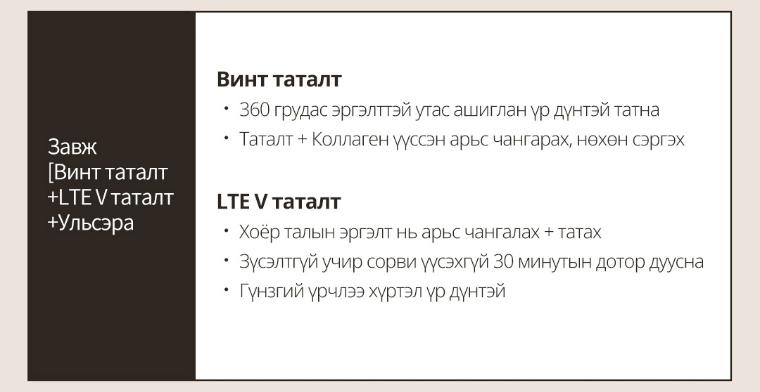 Завж [Винт таталт + LTE V таталт + Ульсэра Винт таталт ㆍ 360 грудас эргэлттэй утас шиглан үр дүнтэй татнаㆍ Таталт + Коллаген үүссэн арьс чангарах, нөхөн сэргэх LTE V таталтㆍ Хоёр талын эргэлт нь арьс чангалах + татах ㆍ Зүсэлтгүй учир сорви үүсэхгүй 30 минутын дотор дууснаㆍ Гүнзгий үрчлээ хүртэл үр дүнтэй