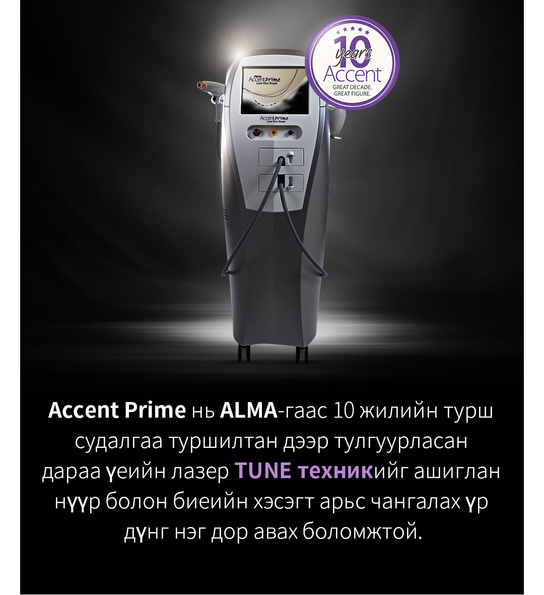 Accent Prime нь ALMA-гаас 10 жилийн турш судалгаа туршилтан дээр тулгуурласан дараа үеийн лазер TUNE техникийг ашиглан нүүр болон биеийн хэсэгт арьс чангалах үр дүнг нэг дор авах боломжтой.