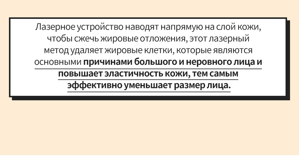 Лазерное устройство наводят напрямую на слой кожи, чтобы сжечь жировые отложения, этот лазерный метод удаляет жировые клетки, которые являются основными причинами большого и неровного лица и повышает эластичность кожи, тем самым эффективно уменьшает размер лица.