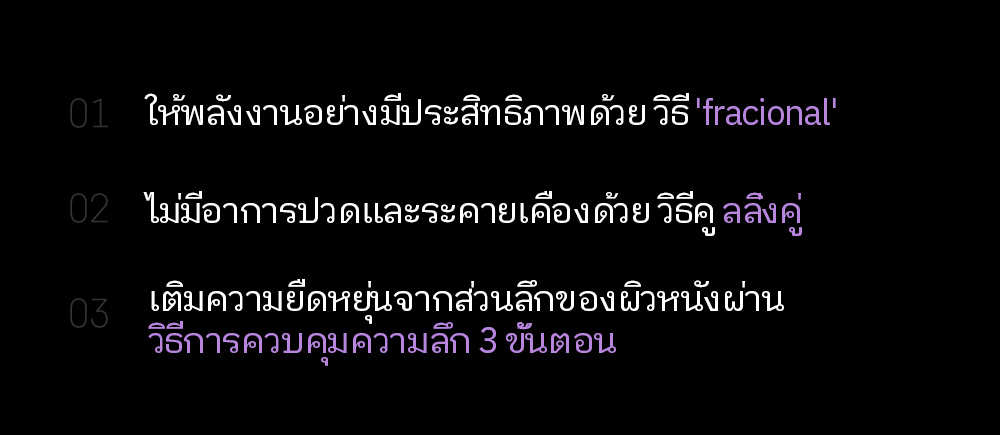 01.  ให้พลังงานอย่างมีประสิทธิภาพด้วย วิธี 'fracional' 02.  ไม่มีอาการปวดและระคายเคืองด้วย วิธีคู ลลิ่งคู่ 03. เติมความยืดหยุ่นจากส่วนลึกของผิวหนังผ่าน วิธีการควบคุมความลึก 3 ขั้นตอน