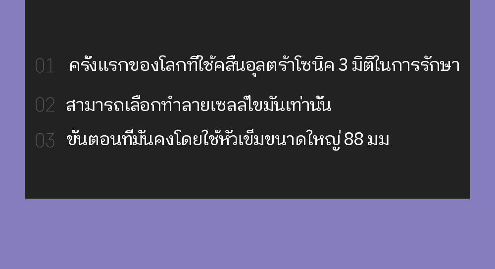 01.  ครั้งแรกของโลกที่ใช้คลื่นอุลตร้าโซนิค 3 มิติในการรักษา 02. สามารถเลือกทำลายเซลล์ไขมันเท่านั้น 03. ขั้นตอนที่มั่นคงโดยใช้หัวเข็มขนาดใหญ่ 88 มม