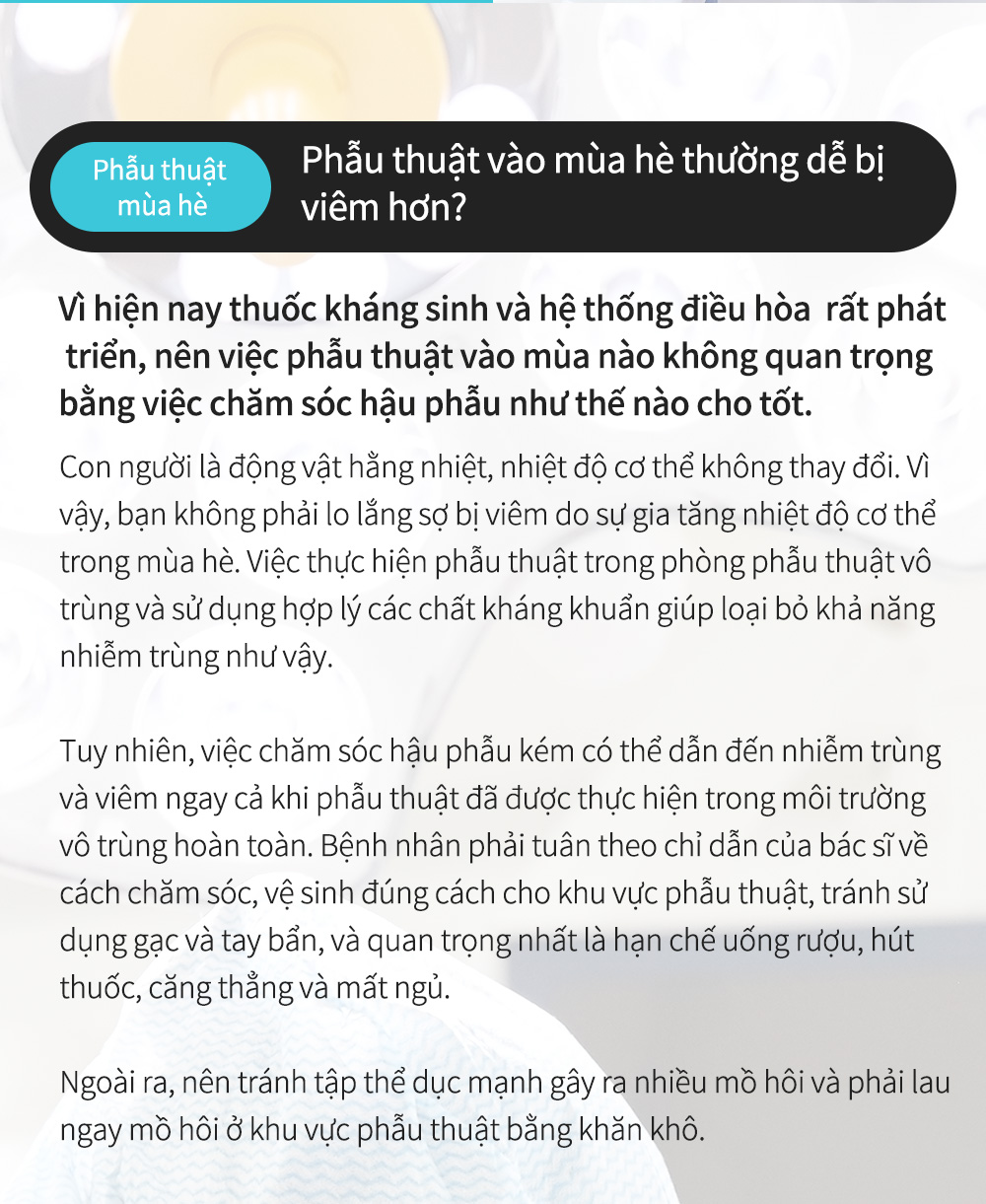 Phẫu thuậtmùa hè - Phẫu thuật vào mùa hè thường dễ bị viêm hơn? Vì hiện nay thuốc kháng sinh và hệ thống điều hòa  rất pháttriển, nên việc phẫu thuật vào mùa nào không quan trọng bằng việc chăm sóc hậu phẫu như thế nào cho tốt. Con người là động vật hằng nhiệt, nhiệt độ cơ thể không thay đổi. Vì vậy, bạn không phải lo lắng sợ bị viêm do sự gia tăng nhiệt độ cơ thể trong mùa hè. Việc thực hiện phẫu thuật trong phòng phẫu thuật vô trùng và sử dụng hợp lý các chất kháng khuẩn giúp loại bỏ khả năng nhiễm trùng như vậy.Tuy nhiên, việc chăm sóc hậu phẫu kém có thể dẫn đến nhiễm trùng và viêm ngay cả khi phẫu thuật đã được thực hiện trong môi trường vô trùng hoàn toàn. Bệnh nhân phải tuân theo chỉ dẫn của bác sĩ về cách chăm sóc, vệ sinh đúng cách cho khu vực phẫu thuật, tránh sử dụng gạc và tay bẩn, và quan trọng nhất là hạn chế uống rượu, hút thuốc, căng thẳng và mất ngủ.Ngoài ra, nên tránh tập thể dục mạnh gây ra nhiều mồ hôi và phải lau ngay mồ hôi ở khu vực phẫu thuật bằng khăn khô.