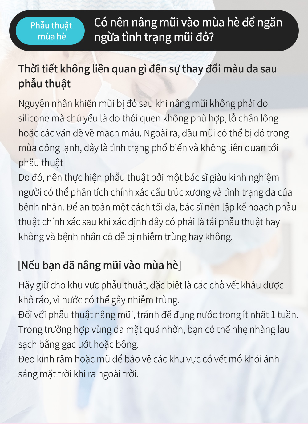 Phẫu thuậtmùa hè - Có nên nâng mũi vào mùa hè để ngăn ngừa tình trạng mũi đỏ? Thời tiết không liên quan gì đến sự thay đổi màu da sau phẫu thuật Nguyên nhân khiến mũi bị đỏ sau khi nâng mũi không phải do silicone mà chủ yếu là do thói quen không phù hợp, lỗ chân lông hoặc các vấn đề về mạch máu. Ngoài ra, đầu mũi có thể bị đỏ trong mùa đông lạnh, đây là tình trạng phổ biến và không liên quan tới phẫu thuật Do đó, nên thực hiện phẫu thuật bởi một bác sĩ giàu kinh nghiệm người có thể phân tích chính xác cấu trúc xương và tình trạng da của bệnh nhân. Để an toàn một cách tối đa, bác sĩ nên lập kế hoạch phẫu thuật chính xác sau khi xác định đây có phải là tái phẫu thuật hay không và bệnh nhân có dễ bị nhiễm trùng hay không.[Nếu bạn đã nâng mũi vào mùa hè]Hãy giữ cho khu vực phẫu thuật, đặc biệt là các chỗ vết khâu được khô ráo, vì nước có thể gây nhiễm trùng.Đối với phẫu thuật nâng mũi, tránh để đụng nước trong ít nhất 1 tuần.Trong trường hợp vùng da mặt quá nhờn, bạn có thể nhẹ nhàng lau sạch bằng gạc ướt hoặc bông.Đeo kính râm hoặc mũ để bảo vệ các khu vực có vết mổ khỏi ánh sáng mặt trời khi ra ngoài trời.