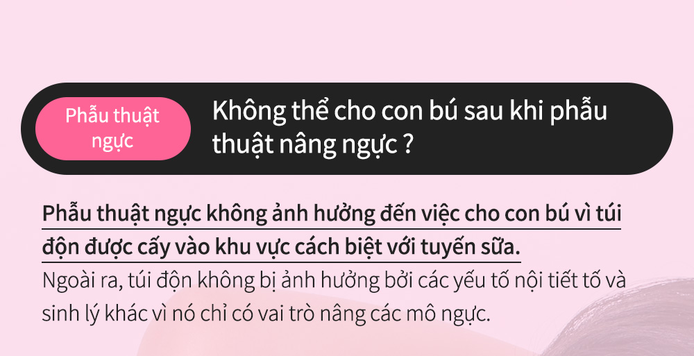 Phẫu thuậtngực - Không thể cho con bú sau khi phẫu thuật nâng ngực ?Phẫu thuật ngực không ảnh hưởng đến việc cho con bú vì túi độn được cấy vào khu vực cách biệt với tuyến sữa.Ngoài ra, túi độn không bị ảnh hưởng bởi các yếu tố nội tiết tố và sinh lý khác vì nó chỉ có vai trò nâng các mô ngực.