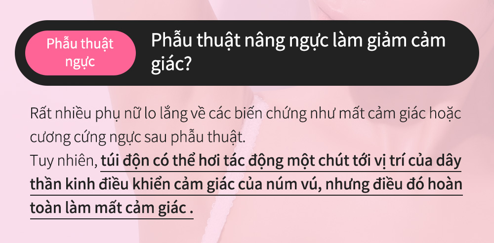 Phẫu thuậtngực - Phẫu thuật nâng ngực làm giảm cảm giác?Rất nhiều phụ nữ lo lắng về các biến chứng như mất cảm giác hoặc cương cứng ngực sau phẫu thuật.Tuy nhiên, túi độn có thể hơi tác động một chút tới vị trí của dây thần kinh điều khiển cảm giác của núm vú, nhưng điều đó hoàn toàn làm mất cảm giác .