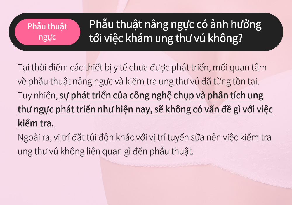 Phẫu thuậtngực - Phẫu thuật nâng ngực có ảnh hưởng tới việc khám ung thư vú không?Tại thời điểm các thiết bị y tế chưa được phát triển, mối quan tâm về phẫu thuật nâng ngực và kiểm tra ung thư vú đã từng tồn tại. Tuy nhiên, sự phát triển của công nghệ chụp và phân tích ung thư ngực phát triển như hiện nay, sẽ không có vấn đề gì với việc kiểm tra.Ngoài ra, vị trí đặt túi độn khác với vị trí tuyến sữa nên việc kiểm tra ung thư vú không liên quan gì đến phẫu thuật.