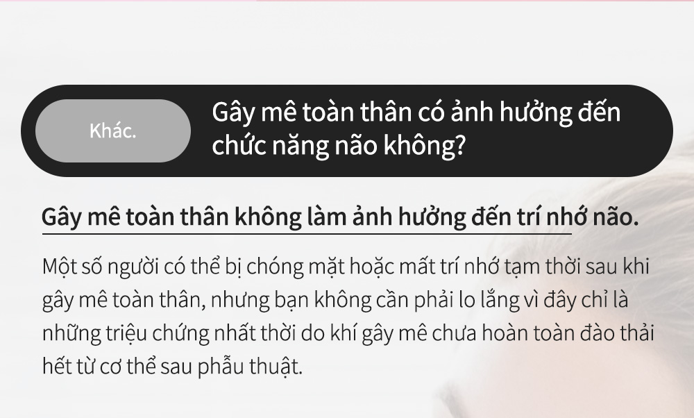 Khác. Gây mê toàn thân có ảnh hưởng đến chức năng não không? - Gây mê toàn thân không làm ảnh hưởng đến trí nhớ não. Một số người có thể bị chóng mặt hoặc mất trí nhớ tạmthời sau khi gây mê toàn thân, nhưng bạn không cần phải lo lắng vì đây chỉ là những triệu chứng nhất thời do khí gây mê chưa hoàn toàn đào thải hết từ cơ thể sau phẫu thuật.