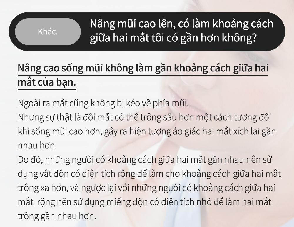 EKhác.Nâng mũi cao lên, có làm khoảng cách giữa hai mắt tôi có gần hơn không? Nâng cao sống mũi không làm gần khoảng cách giữa hai mắt của bạn. Ngoài ra mắt cũng không bị kéo về phía mũi.Nhưng sự thật là đôi mắt có thể trông sâu hơn một cách tương đối khi sống mũi cao hơn, gây ra hiện tượng ảo giác hai mắt xích lại gần nhau hơn.Do đó, những người có khoảng cách giữa hai mắt gần nhau nên sử dụng vật độn có diện tích rộng để làm cho khoảng cách giữa hai mắt trông xa hơn, và ngược lại với những người có khoảng cách giữa hai mắt  rộng nên sử dụng miếng độn có diện tích nhỏ để làm hai mắt trông gần nhau hơn.