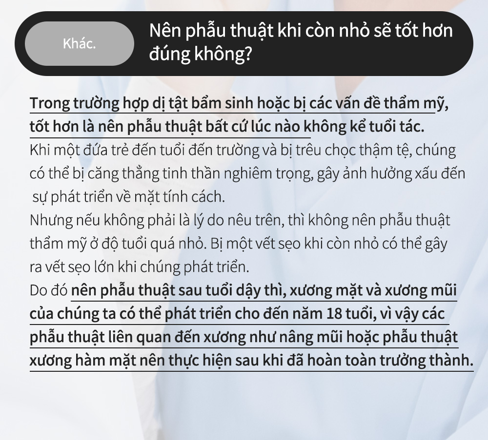 Khác.Nên phẫu thuật khi còn nhỏ sẽ tốt hơn đúng không?Trong trường hợp dị tật bẩm sinh hoặc bị các vấn đề thẩm mỹ, tốt hơn là nên phẫu thuật bất cứ lúc nào không kể tuổi tác.Khi một đứa trẻ đến tuổi đến trường và bị trêu chọc thậm tệ, chúng có thể bị căng thẳng tinh thần nghiêm trọng, gây ảnh hưởng xấu đếnsự phát triển về mặt tính cách.Nhưng nếu không phải là lý do nêu trên, thì không nên phẫu thuật thẩm mỹ ở độ tuổi quá nhỏ. Bị một vết sẹo khi còn nhỏ có thể gây ra vết sẹo lớn khi chúng phát triển.Do đó nên phẫu thuật sau tuổi dậy thì, xương mặt và xương mũi của chúng ta có thể phát triển cho đến năm 18 tuổi, vì vậy các phẫu thuật liên quan đến xương như nâng mũi hoặc phẫu thuật xương hàm mặt nên thực hiện sau khi đã hoàn toàn trưởng thành.