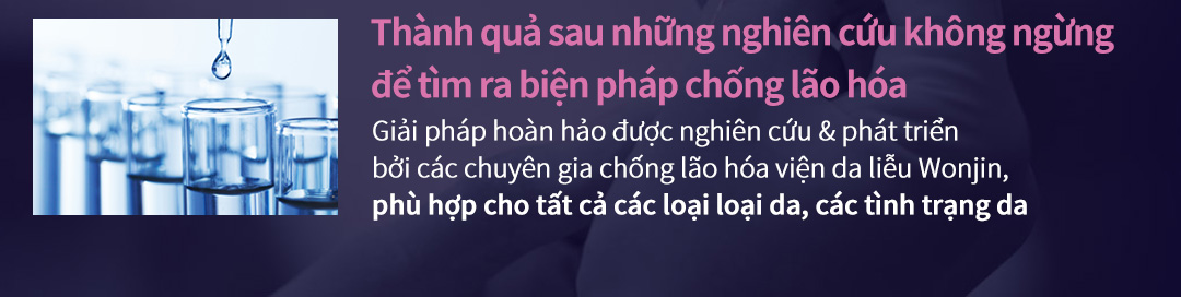 Thành quả sau những nghiên cứu không ngừng để tìm ra biện pháp chống lão hóa - Giải pháp hoàn hảo được nghiên cứu & phát triểnbởi các chuyên gia chống lão hóa viện da liễu Wonjin, phù hợp cho tất cả các loại loại da, các tình trạng da