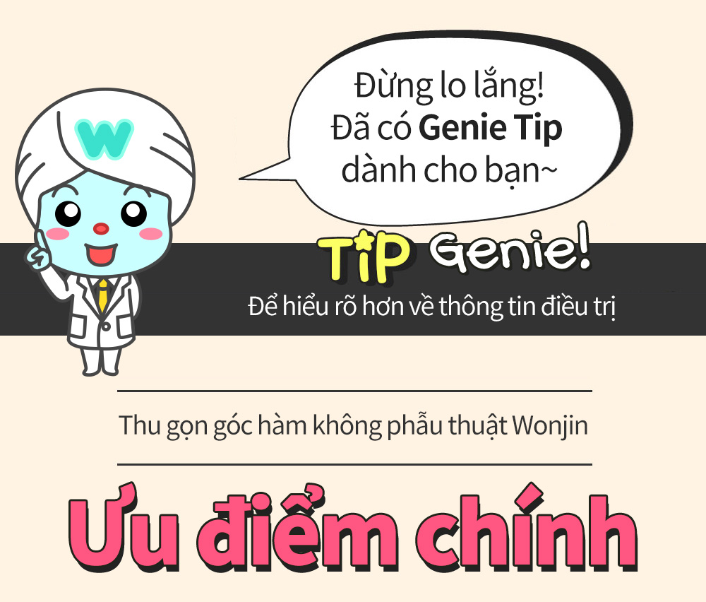 Đừng lo lắng!Đã có Genie Tip dành cho bạn~ Tip Genie! Để hiểu rõ hơn về thông tin điều trị -Thu gọn góc hàm không phẫu thuật Wonjin- Ưu điểm chính