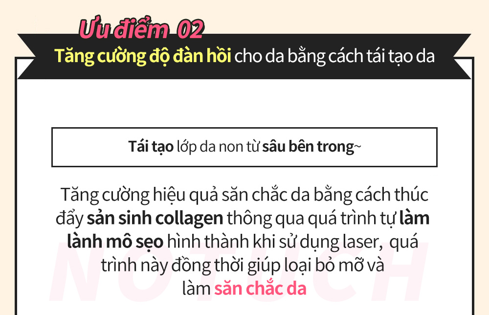 Ưu điểm  02 Tăng cường độ đàn hồi cho da bằng cách tái tạo da Tái tạo lớp da non từ sâu bên trong~ Tăng cường hiệu quả săn chắc da bằng cách thúc đẩy sản sinh collagen thông qua quá trình tự làm lành mô sẹo hình thành khi sử dụng laser,  quá trình này đồng thời giúp loại bỏ mỡ và làm săn chắc da