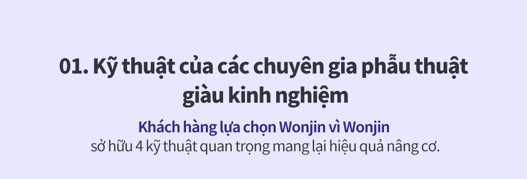 01. Kỹ thuật của các chuyên gia phẫu thuật giàu kinh nghiệm Khách hàng lựa chọn Wonjin vì Wonjin sở hữu 4 kỹ thuật quan trọng mang lại hiệu quả nâng cơ.