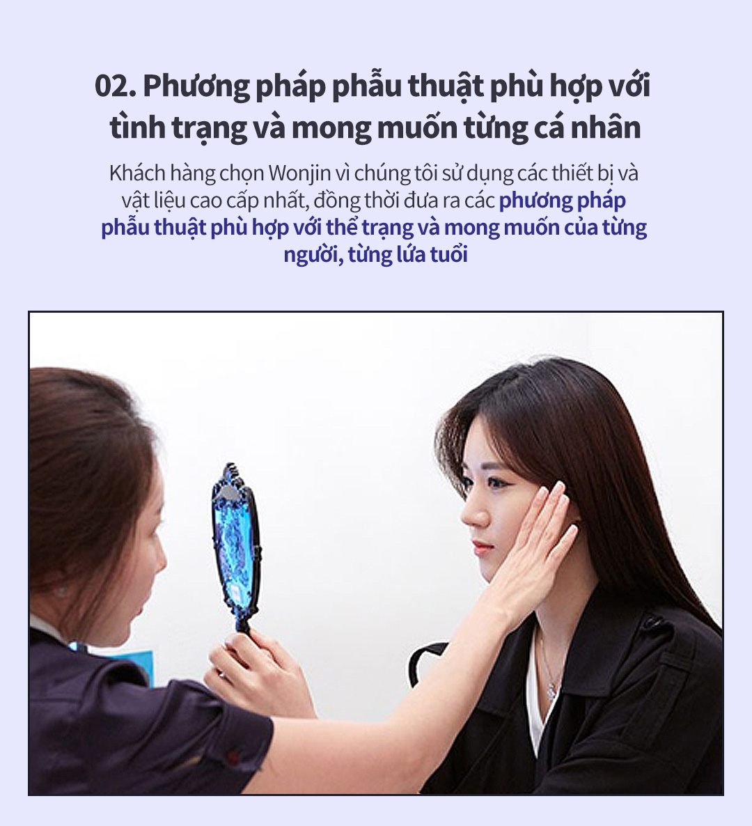 02. Phương pháp phẫu thuật phù hợp với tình trạng và mong muốn từng cá nhân - Khách hàng chọn Wonjin vì chúng tôi sử dụng các thiết bị và vật liệu cao cấp nhất, đồng thời đưa ra các phương pháp phẫu thuật phù hợp với thể trạng và mong muốn của từng người, từng lứa tuổi