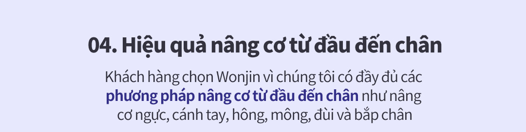 04. Hiệu quả nâng cơ từ đầu đến chân - Khách hàng chọn Wonjin vì chúng tôi có đầy đủ các phương pháp nâng cơ từ đầu đến chân như nâng cơ ngực, cánh tay, hông, mông, đùi và bắp chân