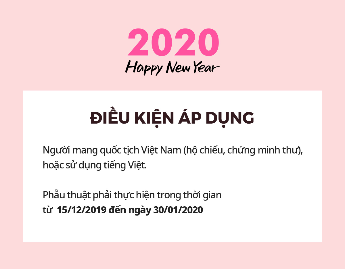 2020 Happy New Year ĐIỀU KIỆN ÁP DỤNG Người mang quốc tịch Việt Nam (hộ chiếu, chứng minh thư), hoặc sử dụng tiếng Việt. Phẫu thuật phải thực hiện trong thời gian từ  15/12/2019 đến ngày 30/01/2020