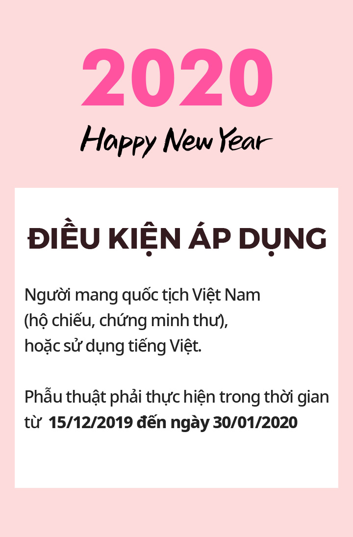 2020 Happy New Year ĐIỀU KIỆN ÁP DỤNG Người mang quốc tịch Việt Nam (hộ chiếu, chứng minh thư), hoặc sử dụng tiếng Việt. Phẫu thuật phải thực hiện trong thời gian từ  15/12/2019 đến ngày 30/01/2020